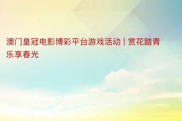 澳门皇冠电影博彩平台游戏活动 | 赏花踏青 乐享春光