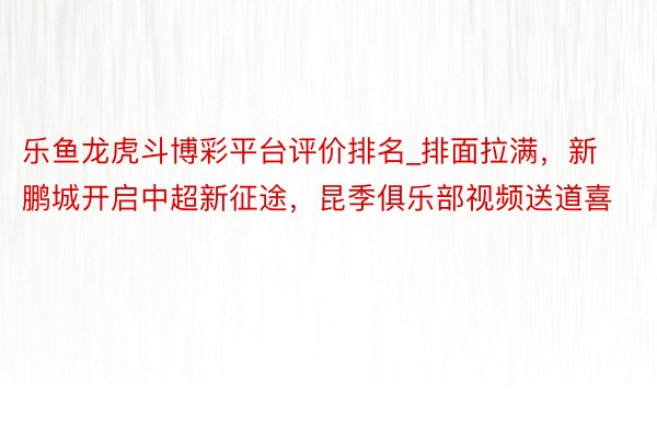 乐鱼龙虎斗博彩平台评价排名_排面拉满，新鹏城开启中超新征途，昆季俱乐部视频送道喜