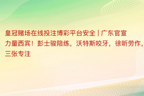 皇冠赌场在线投注博彩平台安全 | 广东官宣力量西宾！彭士骏陪练，沃特斯咬牙，徐昕劳作，三张专注