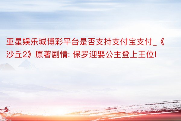 亚星娱乐城博彩平台是否支持支付宝支付_《沙丘2》原著剧情: 保罗迎娶公主登上王位!