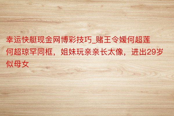 幸运快艇现金网博彩技巧_赌王令嫒何超莲何超琼罕同框，姐妹玩亲亲长太像，进出29岁似母女