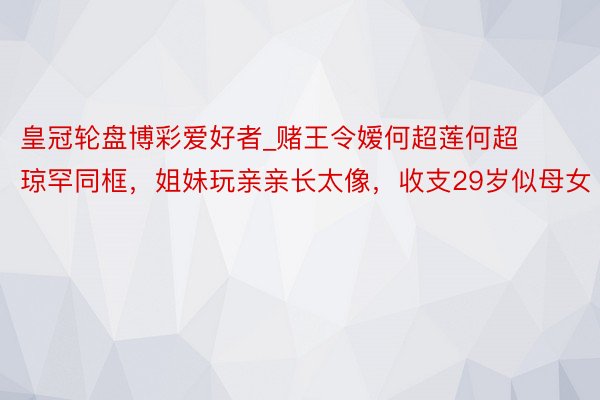 皇冠轮盘博彩爱好者_赌王令嫒何超莲何超琼罕同框，姐妹玩亲亲长太像，收支29岁似母女