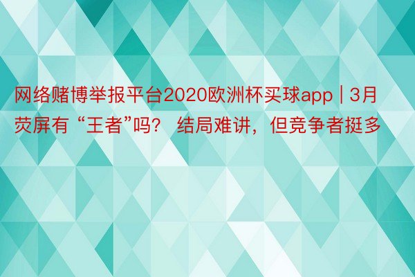 网络赌博举报平台2020欧洲杯买球app | 3月荧屏有 “王者”吗？ 结局难讲，但竞争者挺多