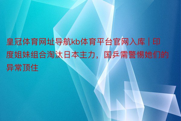 皇冠体育网址导航kb体育平台官网入库 | 印度姐妹组合淘汰日本主力，国乒需警惕她们的异常顶住