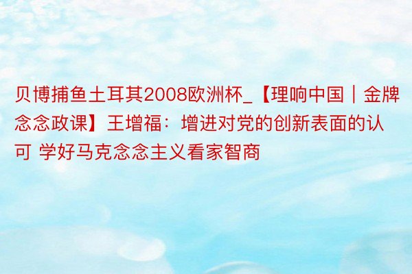 贝博捕鱼土耳其2008欧洲杯_【理响中国｜金牌念念政课】王增福：增进对党的创新表面的认可 学好马克念念主义看家智商