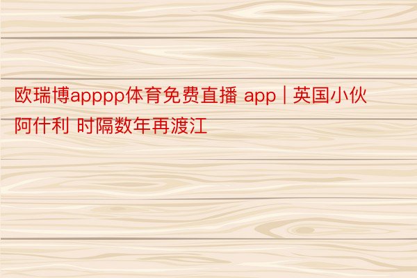 欧瑞博apppp体育免费直播 app | 英国小伙阿什利 时隔数年再渡江