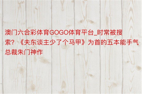 澳门六合彩体育GOGO体育平台_时常被搜索？《夫东谈主少了个马甲》为首的五本能手气总裁朱门神作