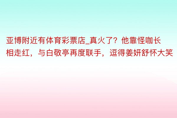 亚博附近有体育彩票店_真火了？他靠怪咖长相走红，与白敬亭再度联手，逗得姜妍舒怀大笑