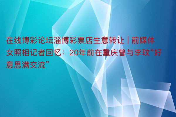 在线博彩论坛淄博彩票店生意转让 | 前媒体女照相记者回忆：20年前在重庆曾与李玟“好意思满交流”