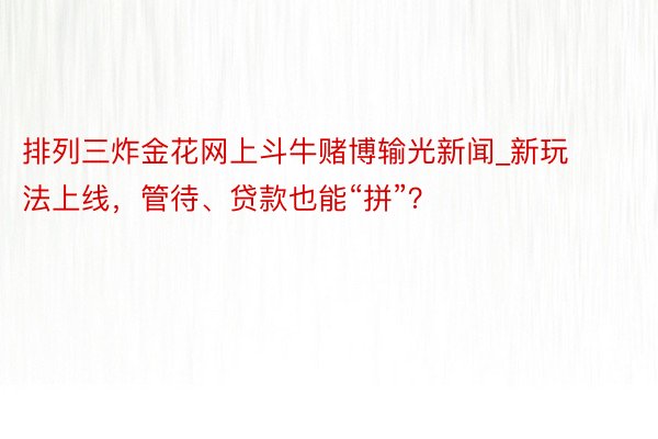 排列三炸金花网上斗牛赌博输光新闻_新玩法上线，管待、贷款也能“拼”？