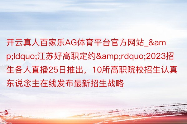 开云真人百家乐AG体育平台官方网站_&ldquo;江苏好高职定约&rdquo;2023招生各人直播25日推出，10所高职院校招生认真东说念主在线发布最新招生战略