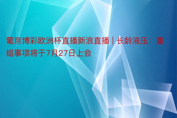 葡京博彩欧洲杯直播新浪直播 | 长龄液压：重组事项将于7月27日上会