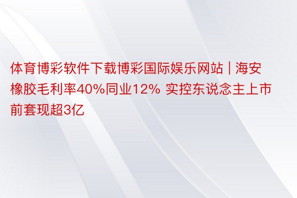 体育博彩软件下载博彩国际娱乐网站 | 海安橡胶毛利率40%同业12% 实控东说念主上市前套现超3亿