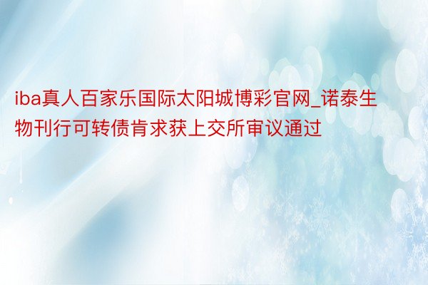 iba真人百家乐国际太阳城博彩官网_诺泰生物刊行可转债肯求获上交所审议通过