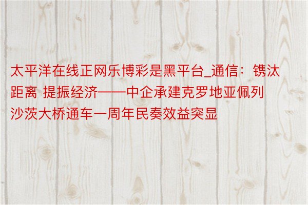 太平洋在线正网乐博彩是黑平台_通信：镌汰距离 提振经济——中企承建克罗地亚佩列沙茨大桥通车一周年民奏效益突显