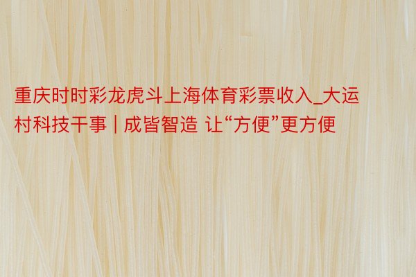 重庆时时彩龙虎斗上海体育彩票收入_大运村科技干事 | 成皆智造 让“方便”更方便