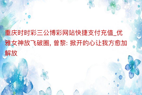 重庆时时彩三公博彩网站快捷支付充值_优雅女神放飞破圈, 曾黎: 掀开的心让我方愈加解放