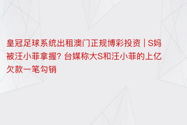 皇冠足球系统出租澳门正规博彩投资 | S妈被汪小菲拿握? 台媒称大S和汪小菲的上亿欠款一笔勾销