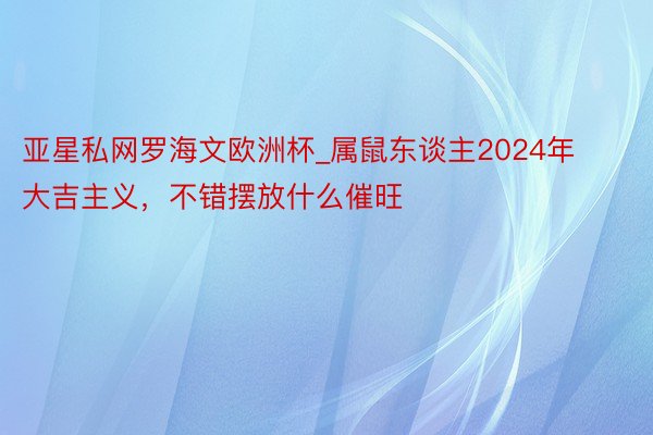 亚星私网罗海文欧洲杯_属鼠东谈主2024年大吉主义，不错摆放什么催旺