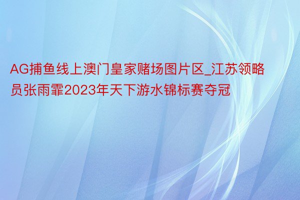 AG捕鱼线上澳门皇家赌场图片区_江苏领略员张雨霏2023年天下游水锦标赛夺冠