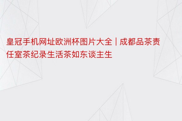 皇冠手机网址欧洲杯图片大全 | 成都品茶责任室茶纪录生活茶如东谈主生