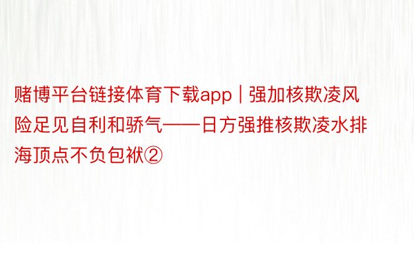 赌博平台链接体育下载app | 强加核欺凌风险足见自利和骄气——日方强推核欺凌水排海顶点不负包袱②