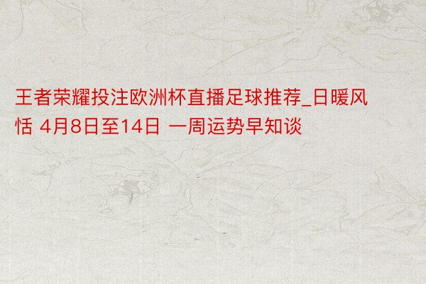 王者荣耀投注欧洲杯直播足球推荐_日暖风恬 4月8日至14日 一周运势早知谈