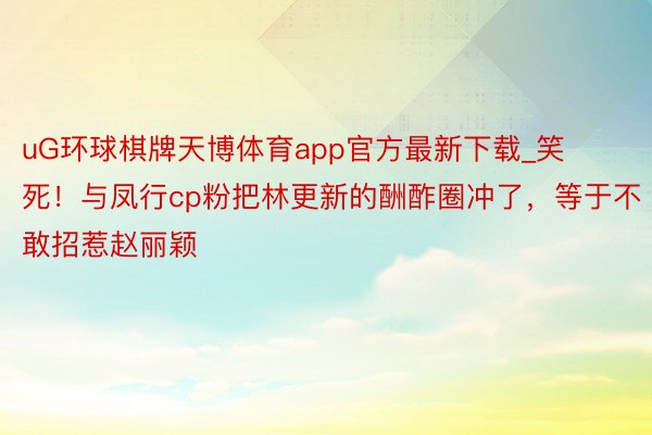 uG环球棋牌天博体育app官方最新下载_笑死！与凤行cp粉把林更新的酬酢圈冲了，等于不敢招惹赵丽颖