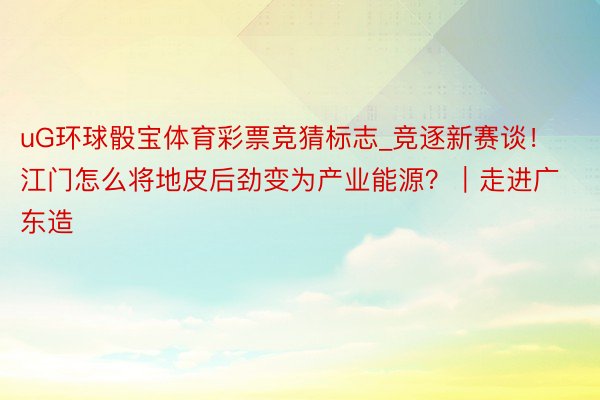 uG环球骰宝体育彩票竞猜标志_竞逐新赛谈！江门怎么将地皮后劲变为产业能源？｜走进广东造