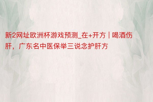 新2网址欧洲杯游戏预测_在+开方 | 喝酒伤肝，广东名中医保举三说念护肝方