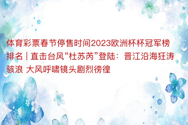 体育彩票春节停售时间2023欧洲杯杯冠军榜排名 | 直击台风“杜苏芮”登陆：晋江沿海狂涛骇浪 大风呼啸镜头剧烈徬徨