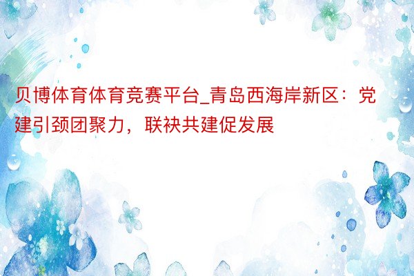 贝博体育体育竞赛平台_青岛西海岸新区：党建引颈团聚力，联袂共建促发展