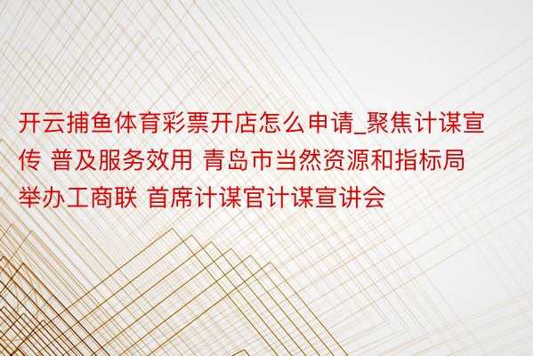 开云捕鱼体育彩票开店怎么申请_聚焦计谋宣传 普及服务效用 青岛市当然资源和指标局举办工商联 首席计谋官计谋宣讲会