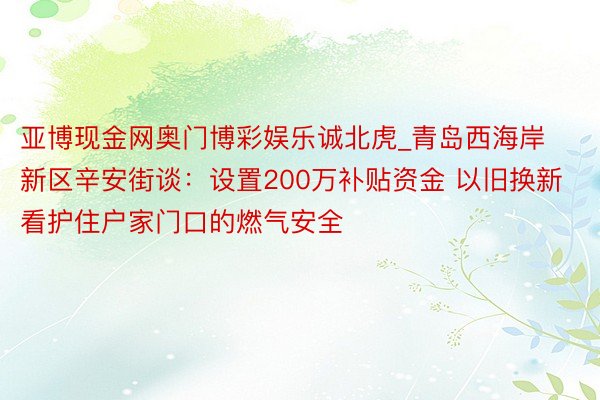 亚博现金网奥门博彩娱乐诚北虎_青岛西海岸新区辛安街谈：设置200万补贴资金 以旧换新看护住户家门口的燃气安全