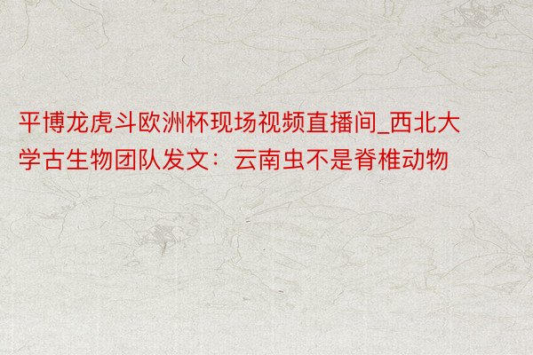 平博龙虎斗欧洲杯现场视频直播间_西北大学古生物团队发文：云南虫不是脊椎动物