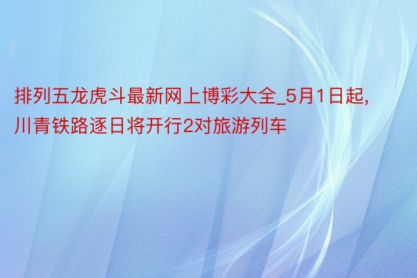 排列五龙虎斗最新网上博彩大全_5月1日起， 川青铁路逐日将开行2对旅游列车