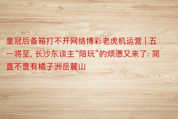 皇冠后备箱打不开网络博彩老虎机运营 | 五一将至, 长沙东谈主“陪玩”的烦懑又来了: 简直不啻有橘子洲岳麓山