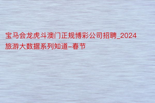 宝马会龙虎斗澳门正规博彩公司招聘_2024旅游大数据系列知道-春节