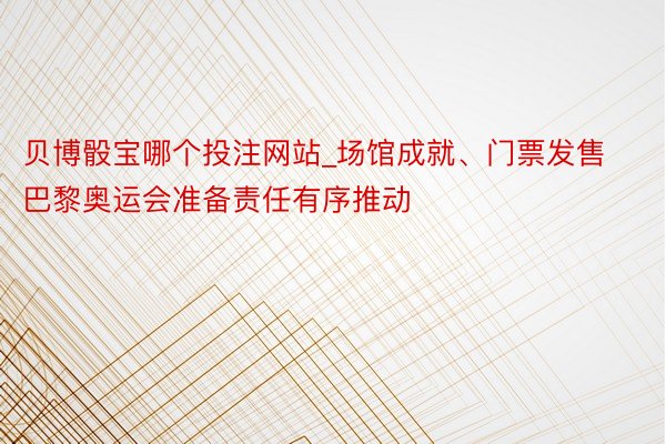 贝博骰宝哪个投注网站_场馆成就、门票发售 巴黎奥运会准备责任有序推动