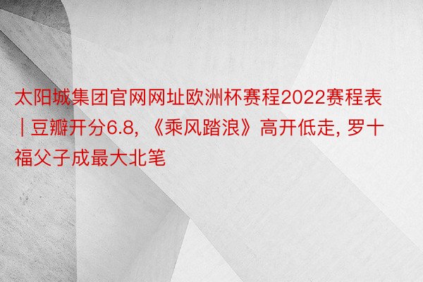 太阳城集团官网网址欧洲杯赛程2022赛程表 | 豆瓣开分6.8, 《乘风踏浪》高开低走, 罗十福父子成最大北笔