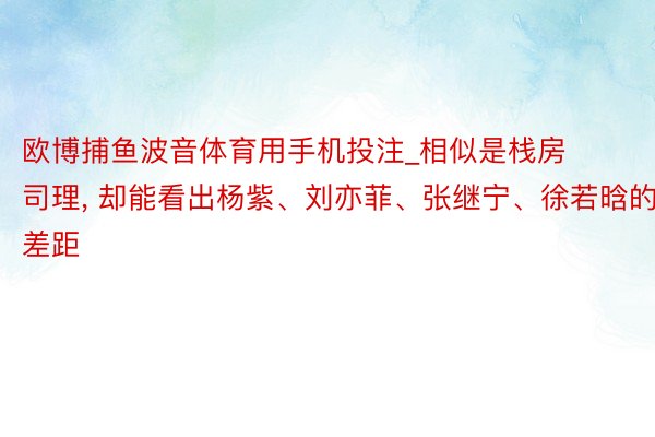 欧博捕鱼波音体育用手机投注_相似是栈房司理， 却能看出杨紫、刘亦菲、张继宁、徐若晗的差距