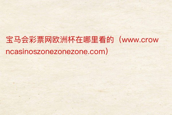 宝马会彩票网欧洲杯在哪里看的（www.crowncasinoszonezonezone.com）