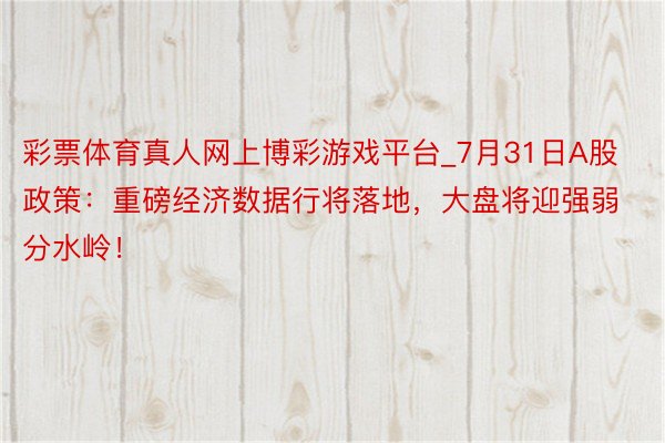 彩票体育真人网上博彩游戏平台_7月31日A股政策：重磅经济数据行将落地，大盘将迎强弱分水岭！