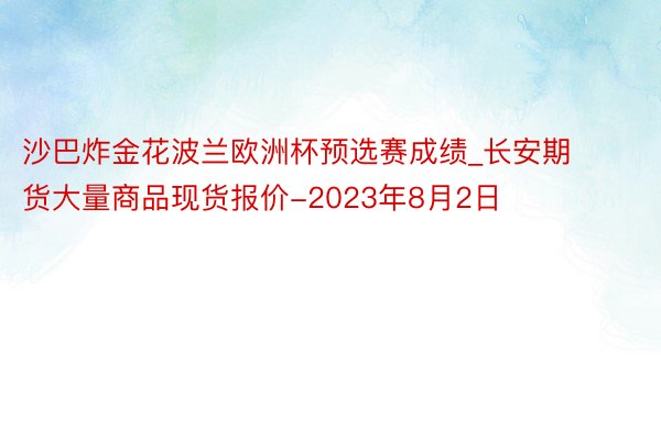 沙巴炸金花波兰欧洲杯预选赛成绩_长安期货大量商品现货报价-2023年8月2日