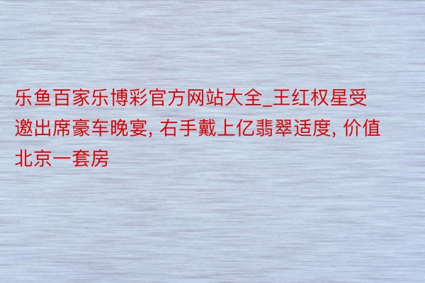 乐鱼百家乐博彩官方网站大全_王红权星受邀出席豪车晚宴, 右手戴上亿翡翠适度, 价值北京一套房