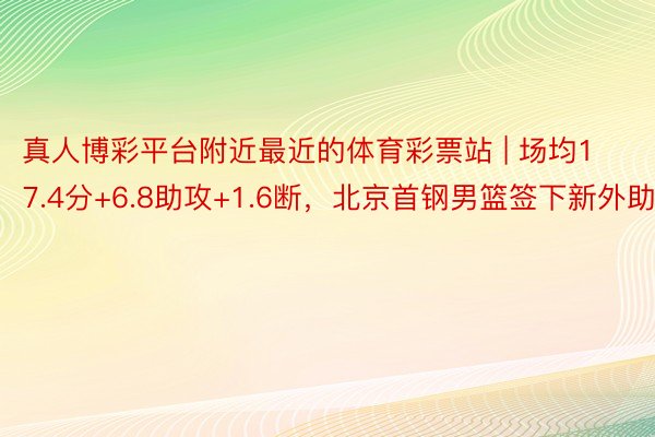 真人博彩平台附近最近的体育彩票站 | 场均17.4分+6.8助攻+1.6断，北京首钢男篮签下新外助