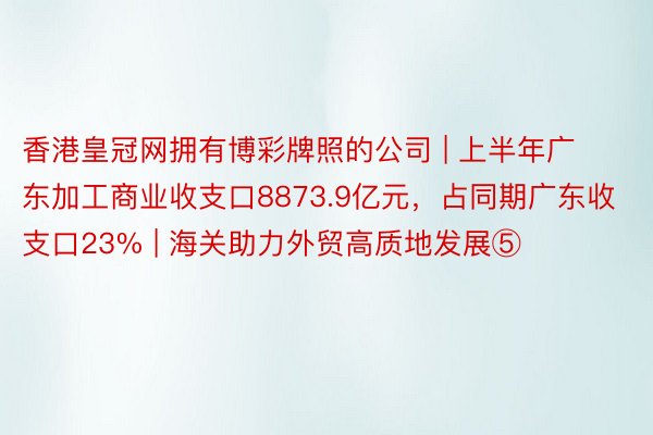 香港皇冠网拥有博彩牌照的公司 | 上半年广东加工商业收支口8873.9亿元，占同期广东收支口23% | 海关助力外贸高质地发展⑤