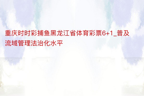 重庆时时彩捕鱼黑龙江省体育彩票6+1_普及流域管理法治化水平