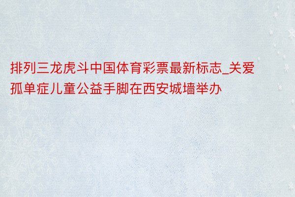 排列三龙虎斗中国体育彩票最新标志_关爱孤单症儿童公益手脚在西安城墙举办