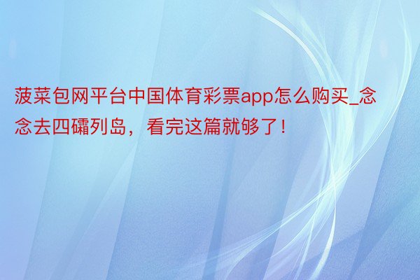 菠菜包网平台中国体育彩票app怎么购买_念念去四礵列岛，看完这篇就够了！